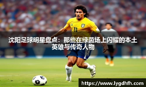 沈阳足球明星盘点：那些在绿茵场上闪耀的本土英雄与传奇人物