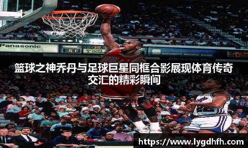 篮球之神乔丹与足球巨星同框合影展现体育传奇交汇的精彩瞬间