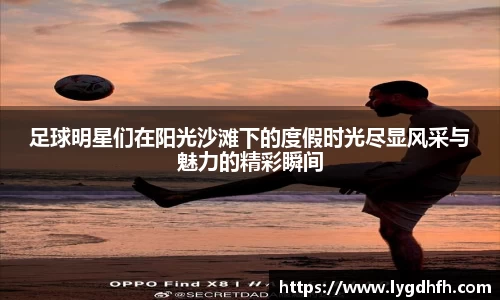 足球明星们在阳光沙滩下的度假时光尽显风采与魅力的精彩瞬间